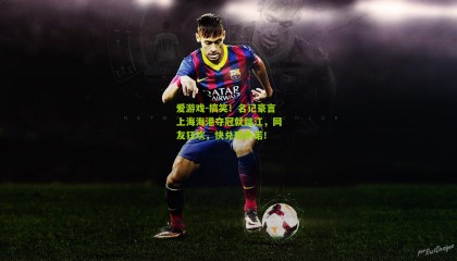 爱游戏-搞笑！名记豪言上海海港夺冠就跳江，网友狂欢，快兑现承诺！