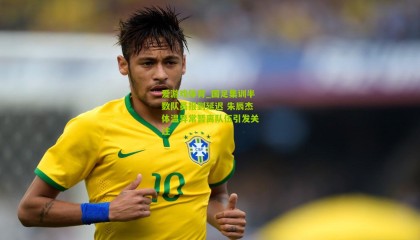 爱游戏体育_国足集训半数队员报到延迟 朱辰杰体温异常暂离队伍引发关注