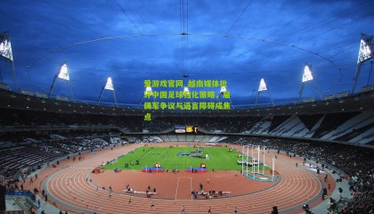 爱游戏官网_越南媒体批评中国足球归化策略，雇佣军争议与语言障碍成焦点